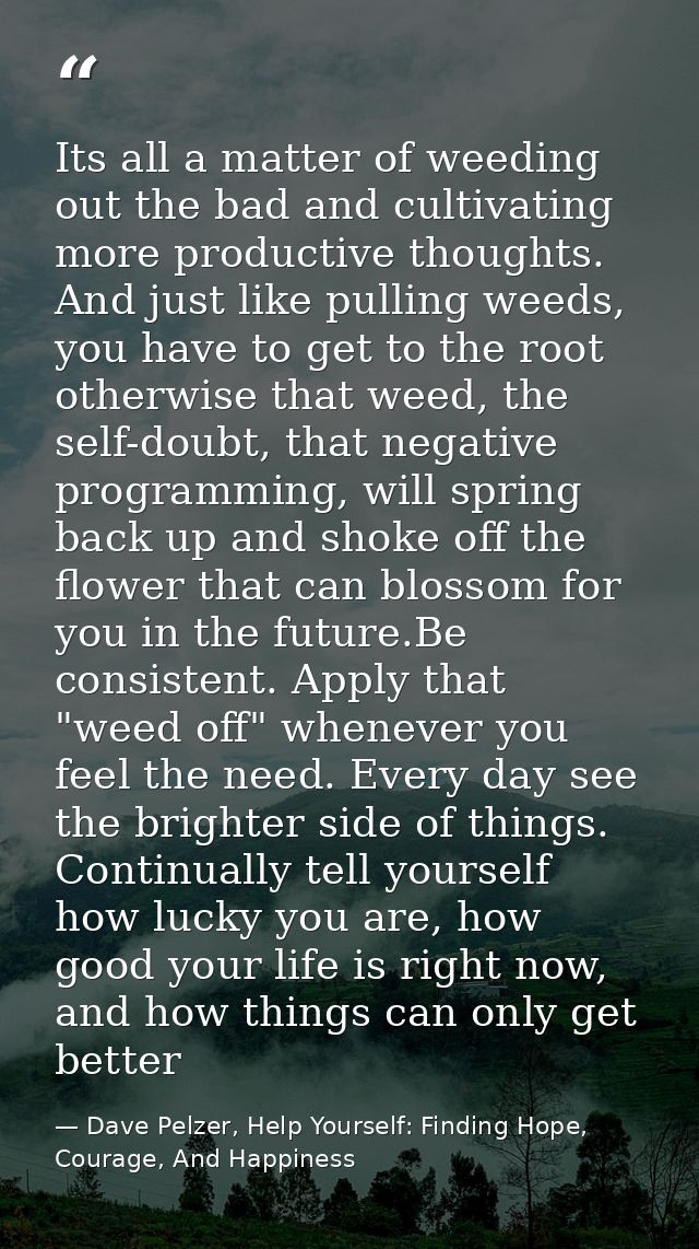 Its all a matter of weeding out the bad and cultivating more productive thoughts. And just like pulling weeds, you have  — Dave Pelzer, Help Yourself: Finding Hope, Courage, And Happiness