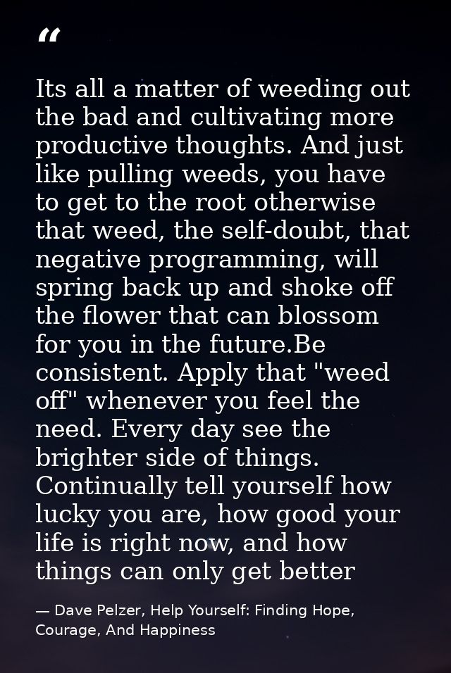 Its all a matter of weeding out the bad and cultivating more productive thoughts. And just like pulling weeds, you have  — Dave Pelzer, Help Yourself: Finding Hope, Courage, And Happiness