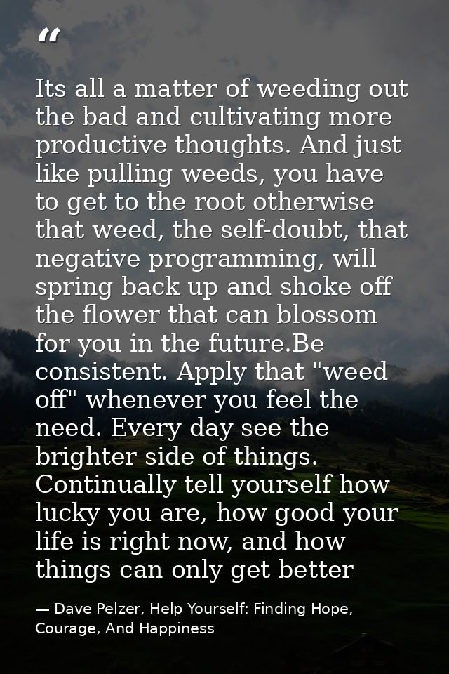 Its all a matter of weeding out the bad and cultivating more productive thoughts. And just like pulling weeds, you have  — Dave Pelzer, Help Yourself: Finding Hope, Courage, And Happiness