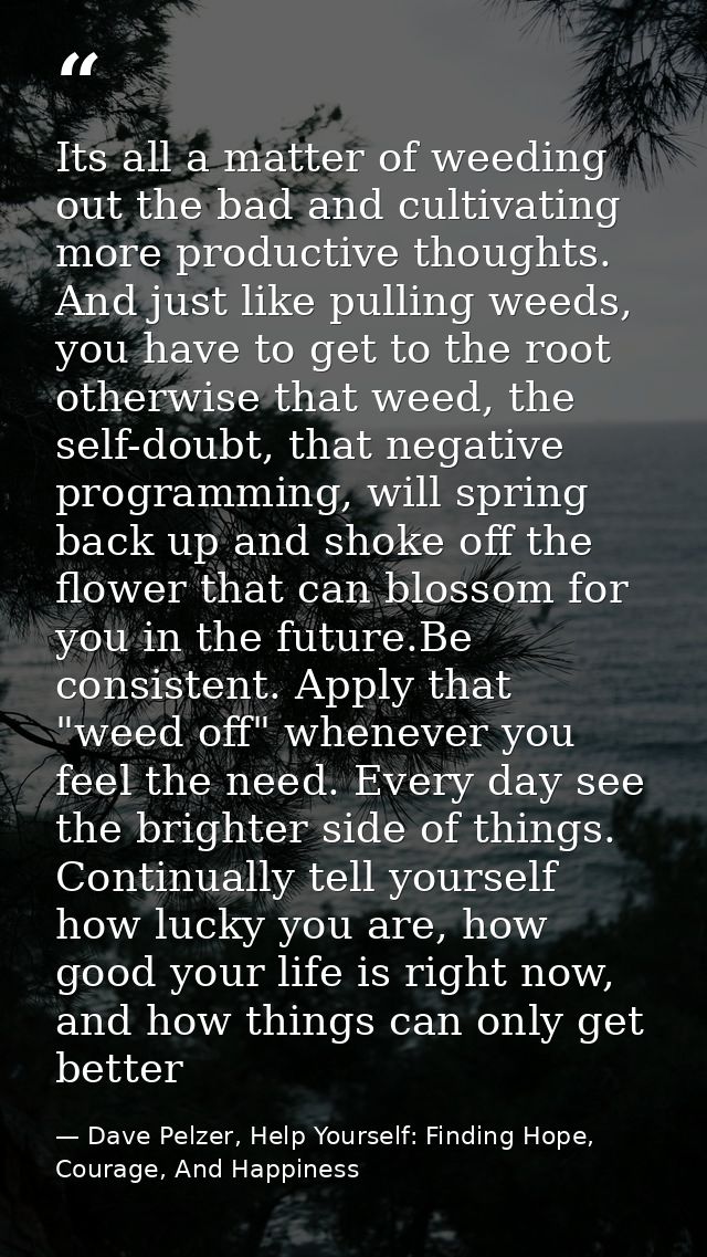 Its all a matter of weeding out the bad and cultivating more productive thoughts. And just like pulling weeds, you have  — Dave Pelzer, Help Yourself: Finding Hope, Courage, And Happiness