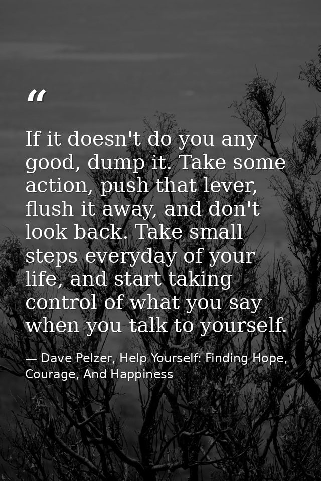 If it doesn't do you any good, dump it. Take some action, push that lever, flush it away, and don't look back. Take smal — Dave Pelzer, Help Yourself: Finding Hope, Courage, And Happiness
