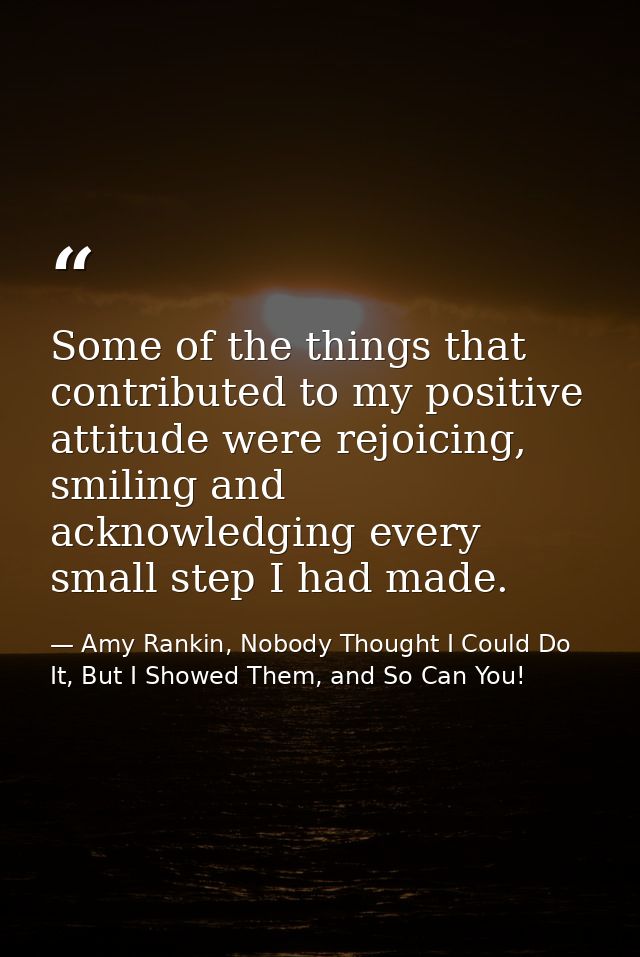 Some of the things that contributed to my positive attitude were rejoicing, smiling and acknowledging every small step I — Amy Rankin, Nobody Thought I Could Do It, But I Showed Them, and So Can You!