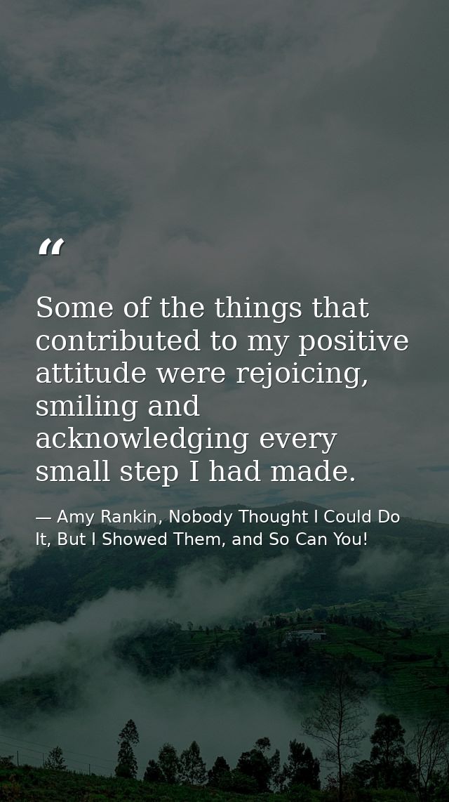 Some of the things that contributed to my positive attitude were rejoicing, smiling and acknowledging every small step I — Amy Rankin, Nobody Thought I Could Do It, But I Showed Them, and So Can You!