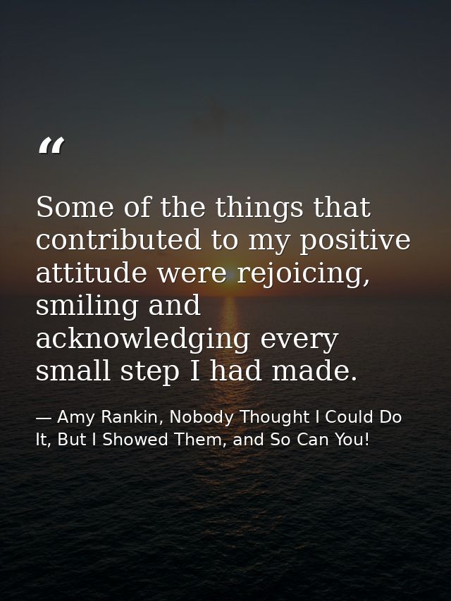 Some of the things that contributed to my positive attitude were rejoicing, smiling and acknowledging every small step I — Amy Rankin, Nobody Thought I Could Do It, But I Showed Them, and So Can You!
