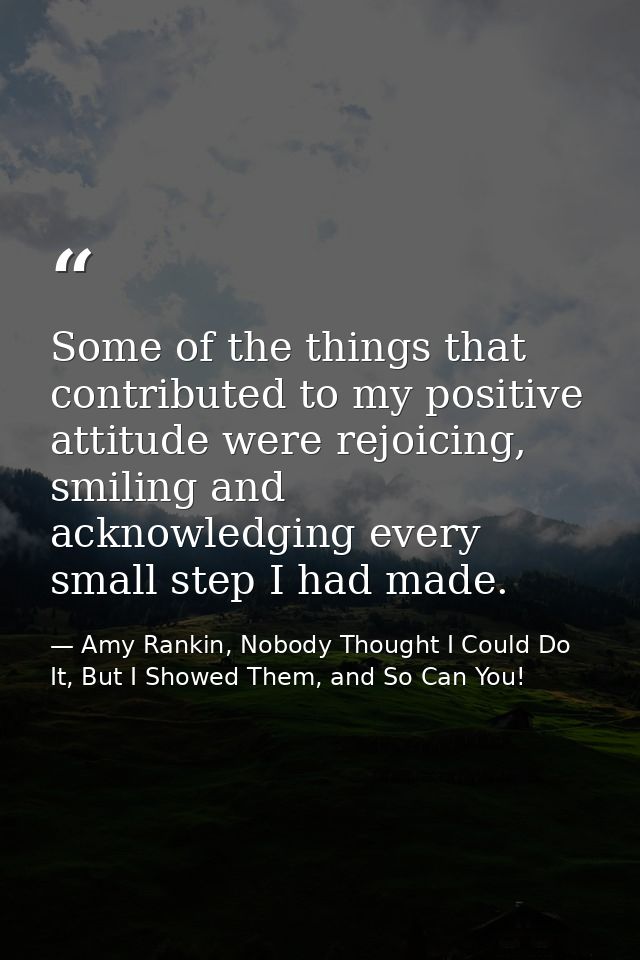 Some of the things that contributed to my positive attitude were rejoicing, smiling and acknowledging every small step I — Amy Rankin, Nobody Thought I Could Do It, But I Showed Them, and So Can You!