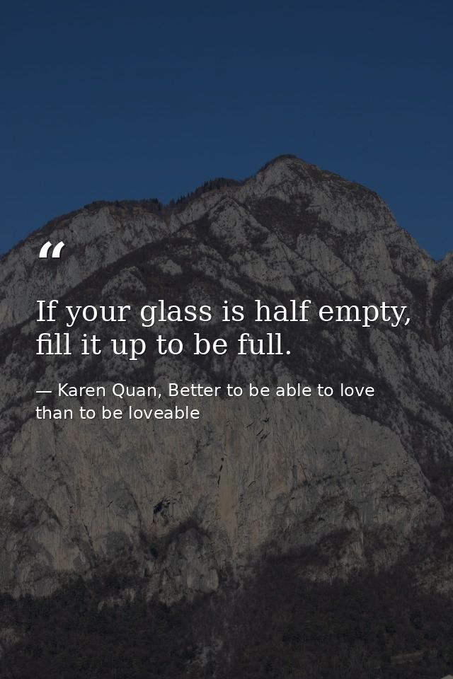 If your glass is half empty, fill it up to be full. — Karen Quan, Better to be able to love than to be loveable