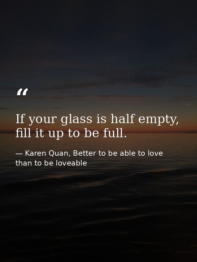 If your glass is half empty, fill it up to be full. — Karen Quan, Better to be able to love than to be loveable