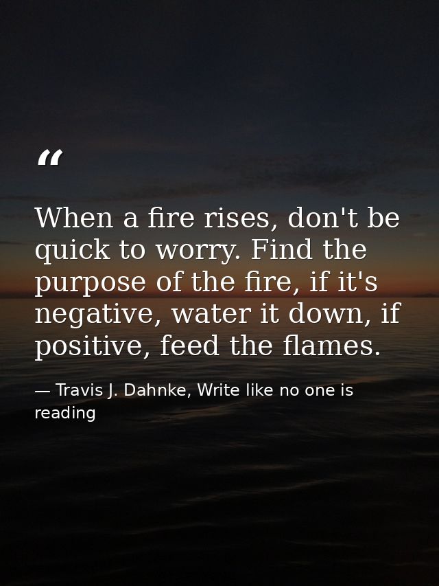 When a fire rises, don't be quick to worry. Find the purpose of the fire, if it's negative, water it down, if positive,  — Travis J. Dahnke, Write like no one is reading