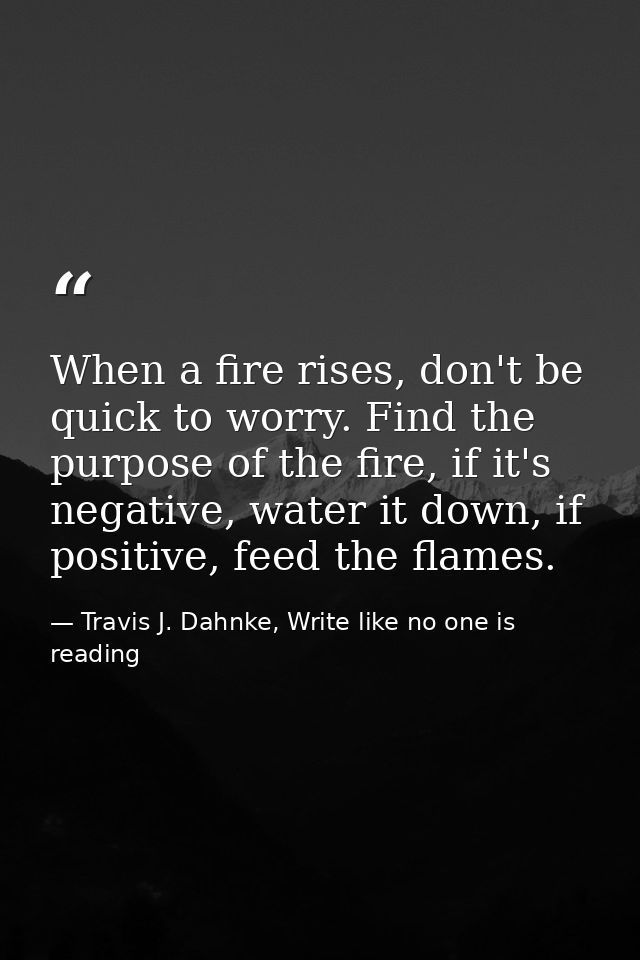 When a fire rises, don't be quick to worry. Find the purpose of the fire, if it's negative, water it down, if positive,  — Travis J. Dahnke, Write like no one is reading