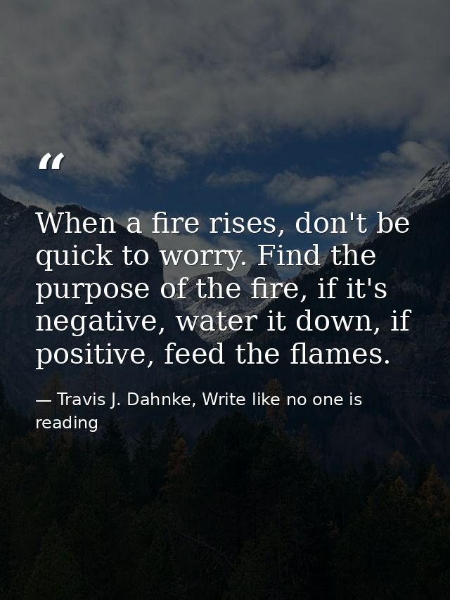 When a fire rises, don't be quick to worry. Find the purpose of the fire, if it's negative, water it down, if positive,  — Travis J. Dahnke, Write like no one is reading