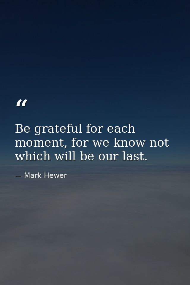 Be grateful for each moment, for we know not which will be our last. — Mark Hewer