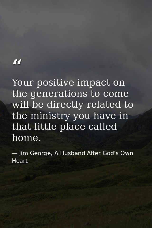 Your positive impact on the generations to come will be directly related to the ministry you have in that little place c — Jim George, A Husband After God's Own Heart