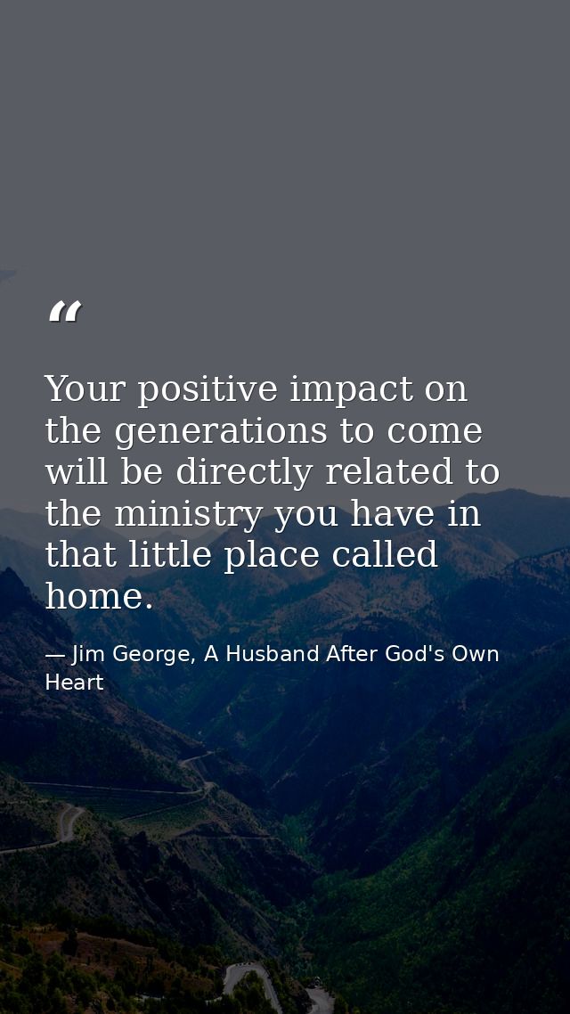 Your positive impact on the generations to come will be directly related to the ministry you have in that little place c — Jim George, A Husband After God's Own Heart