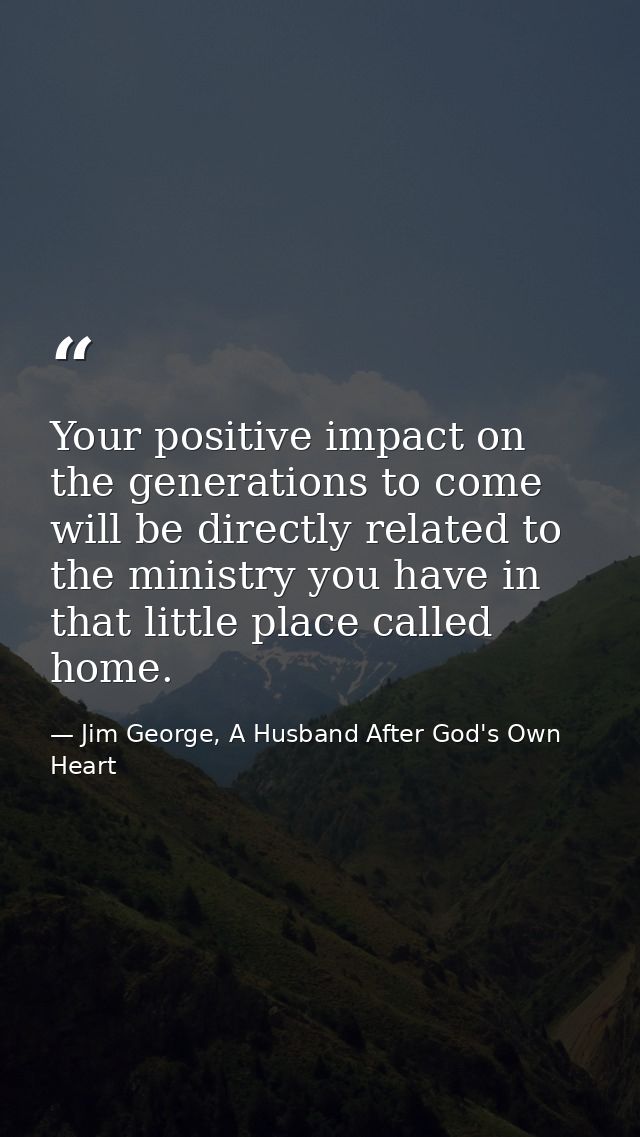Your positive impact on the generations to come will be directly related to the ministry you have in that little place c — Jim George, A Husband After God's Own Heart