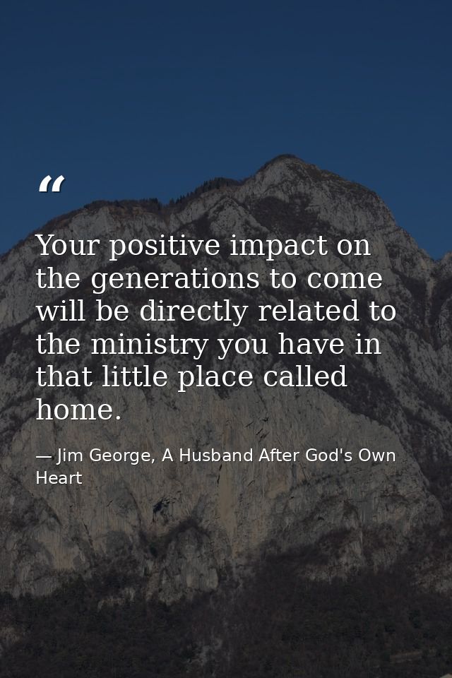 Your positive impact on the generations to come will be directly related to the ministry you have in that little place c — Jim George, A Husband After God's Own Heart
