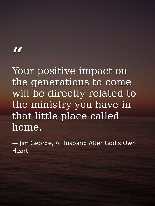 Your positive impact on the generations to come will be directly related to the ministry you have in that little place c — Jim George, A Husband After God's Own Heart