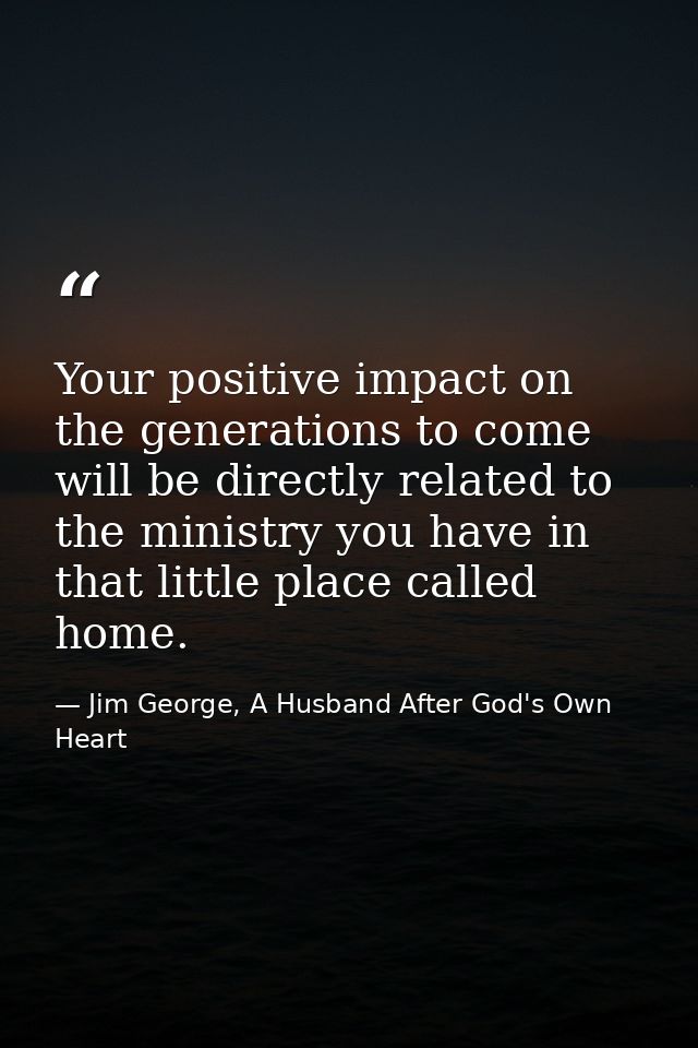 Your positive impact on the generations to come will be directly related to the ministry you have in that little place c — Jim George, A Husband After God's Own Heart