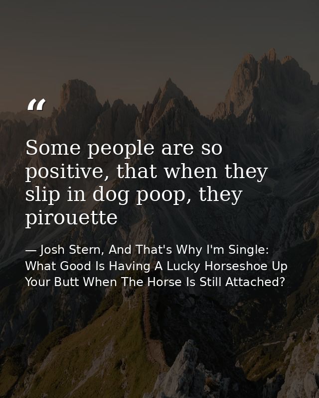Some people are so positive, that when they slip in dog poop, they pirouette — Josh Stern, And That's Why I'm Single: What Good Is Having A Lucky Horseshoe Up Your Butt When The Horse Is Still Attached?