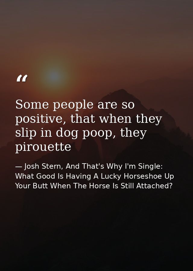 Some people are so positive, that when they slip in dog poop, they pirouette — Josh Stern, And That's Why I'm Single: What Good Is Having A Lucky Horseshoe Up Your Butt When The Horse Is Still Attached?