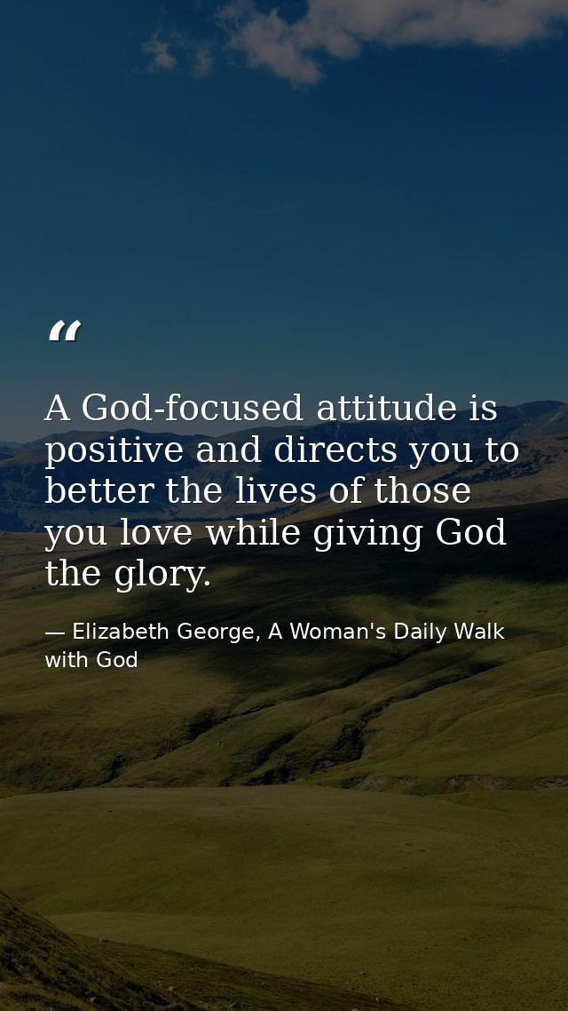 A God-focused attitude is positive and directs you to better the lives of those you love while giving God the glory. — Elizabeth George, A Woman's Daily Walk with God