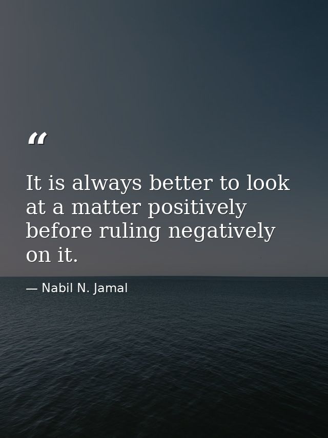 It is always better to look at a matter positively before ruling negatively on it. — Nabil N. Jamal