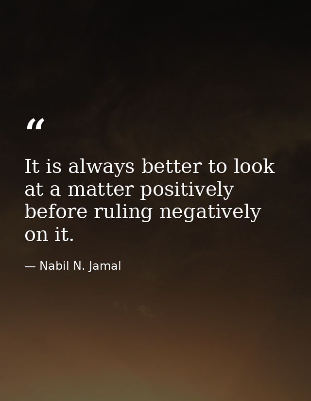 It is always better to look at a matter positively before ruling negatively on it. — Nabil N. Jamal