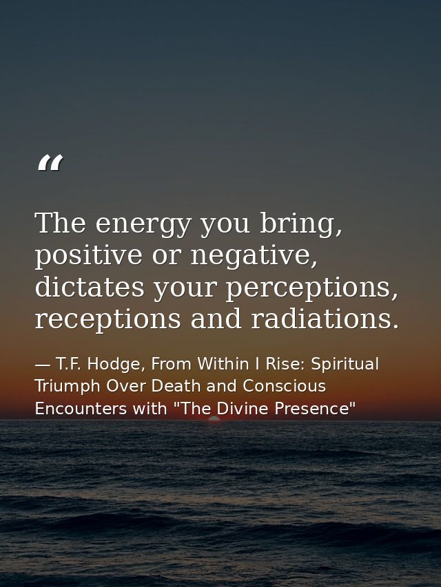 The energy you bring, positive or negative, dictates your perceptions, receptions and radiations. — T.F. Hodge, From Within I Rise: Spiritual Triumph Over Death and Conscious Encounters with "The Divine Presence"