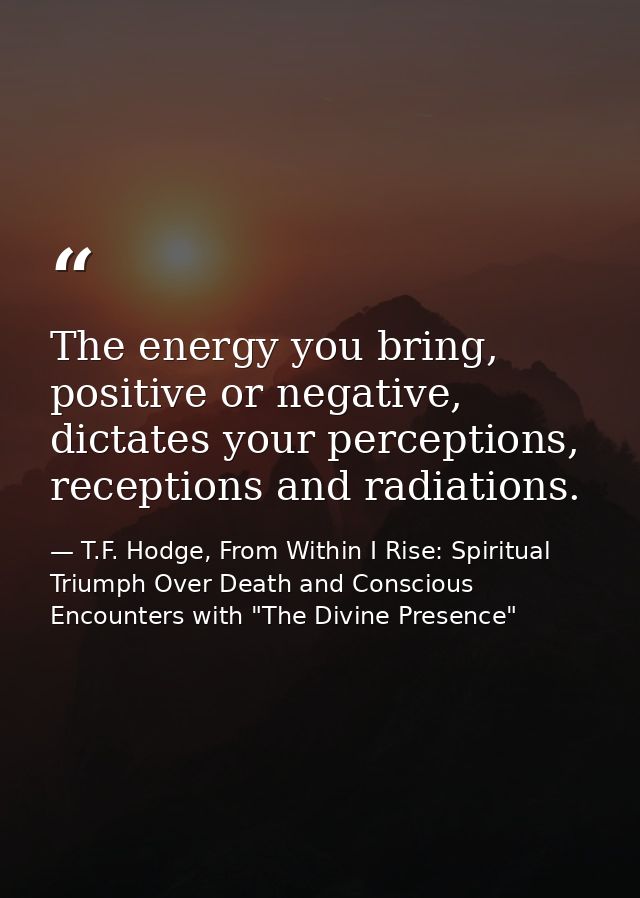 The energy you bring, positive or negative, dictates your perceptions, receptions and radiations. — T.F. Hodge, From Within I Rise: Spiritual Triumph Over Death and Conscious Encounters with "The Divine Presence"
