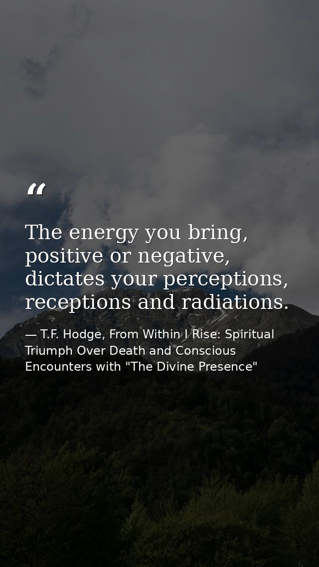 The energy you bring, positive or negative, dictates your perceptions, receptions and radiations. — T.F. Hodge, From Within I Rise: Spiritual Triumph Over Death and Conscious Encounters with "The Divine Presence"