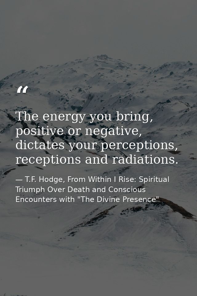 The energy you bring, positive or negative, dictates your perceptions, receptions and radiations. — T.F. Hodge, From Within I Rise: Spiritual Triumph Over Death and Conscious Encounters with "The Divine Presence"