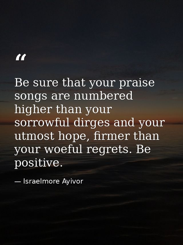 Be sure that your praise songs are numbered higher than your sorrowful dirges and your utmost hope, firmer than your woe — Israelmore Ayivor