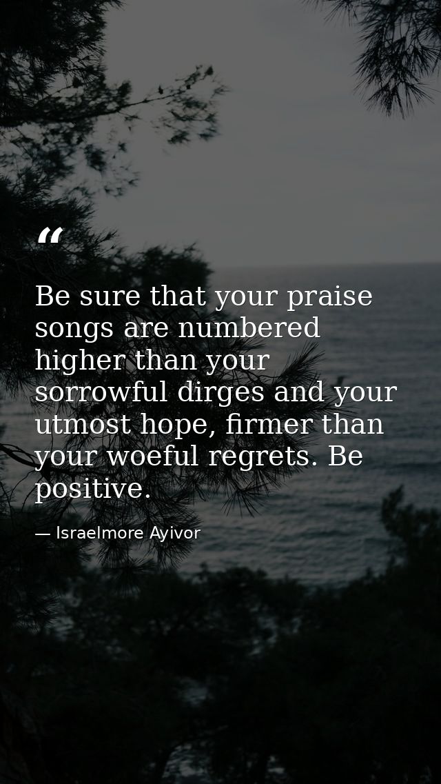 Be sure that your praise songs are numbered higher than your sorrowful dirges and your utmost hope, firmer than your woe — Israelmore Ayivor