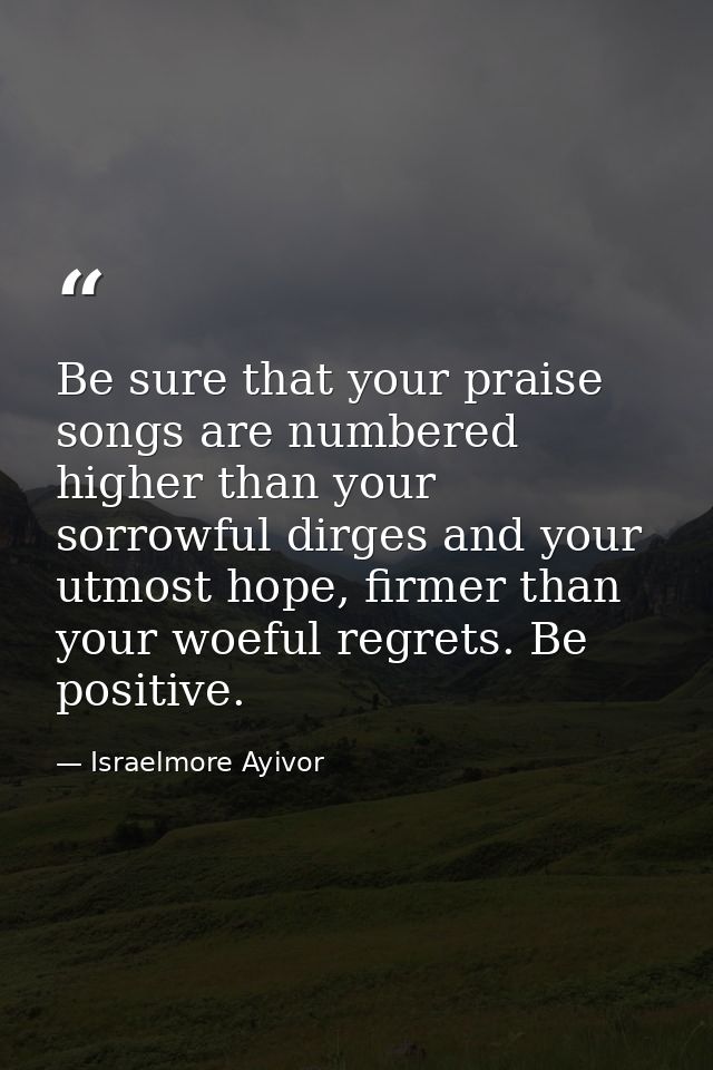 Be sure that your praise songs are numbered higher than your sorrowful dirges and your utmost hope, firmer than your woe — Israelmore Ayivor