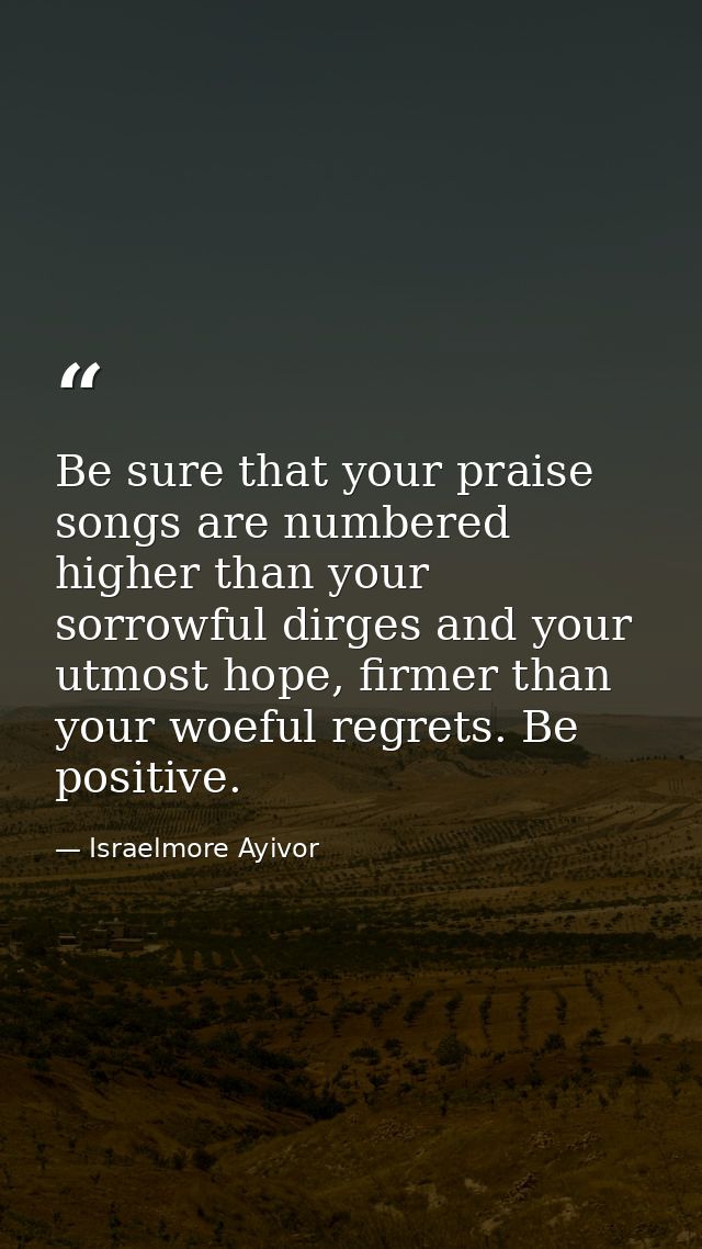 Be sure that your praise songs are numbered higher than your sorrowful dirges and your utmost hope, firmer than your woe — Israelmore Ayivor