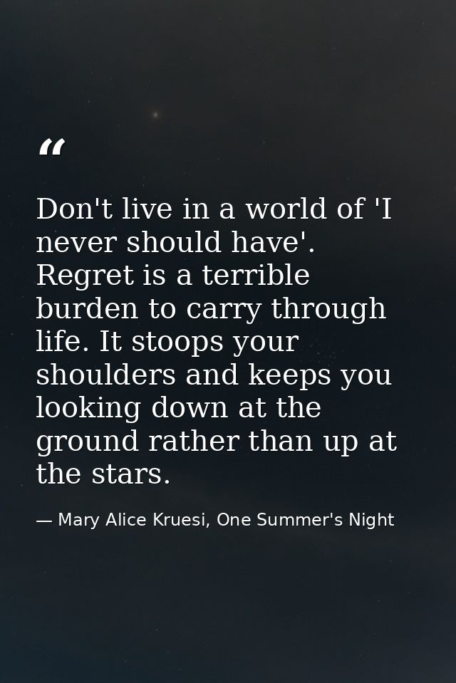 Don't live in a world of 'I never should have'. Regret is a terrible burden to carry through life. It stoops your should — Mary Alice Kruesi, One Summer's Night