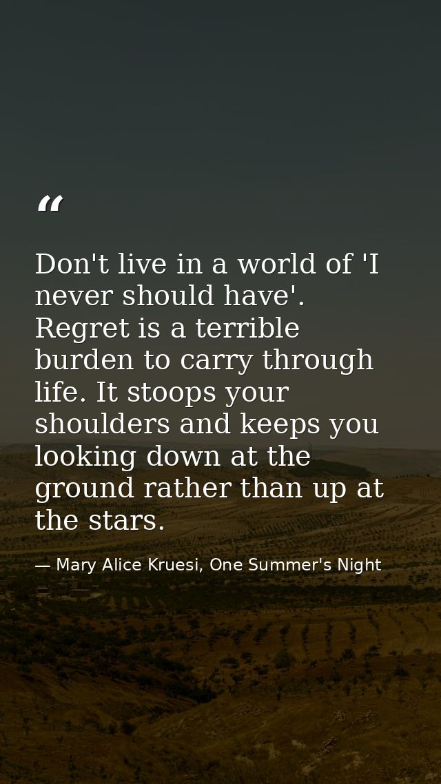 Don't live in a world of 'I never should have'. Regret is a terrible burden to carry through life. It stoops your should — Mary Alice Kruesi, One Summer's Night