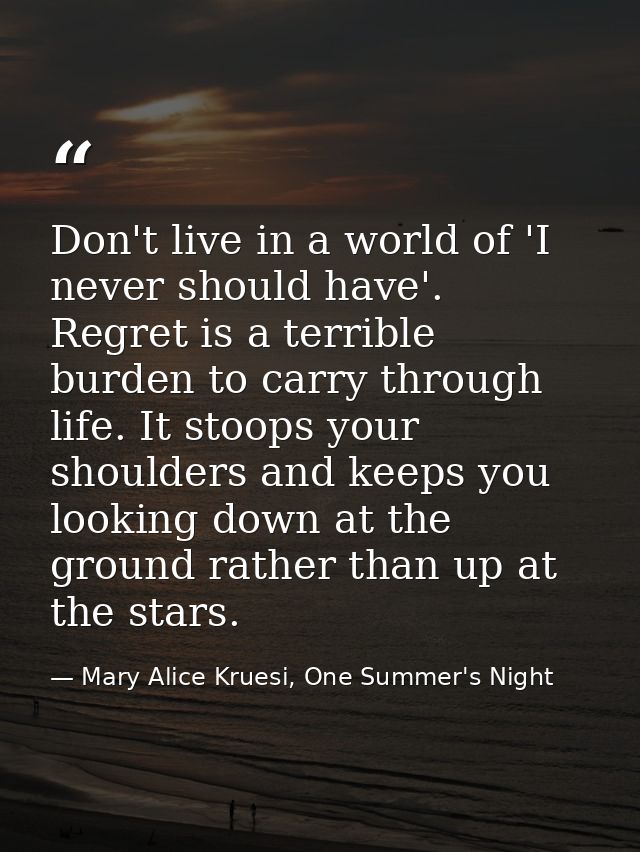 Don't live in a world of 'I never should have'. Regret is a terrible burden to carry through life. It stoops your should — Mary Alice Kruesi, One Summer's Night