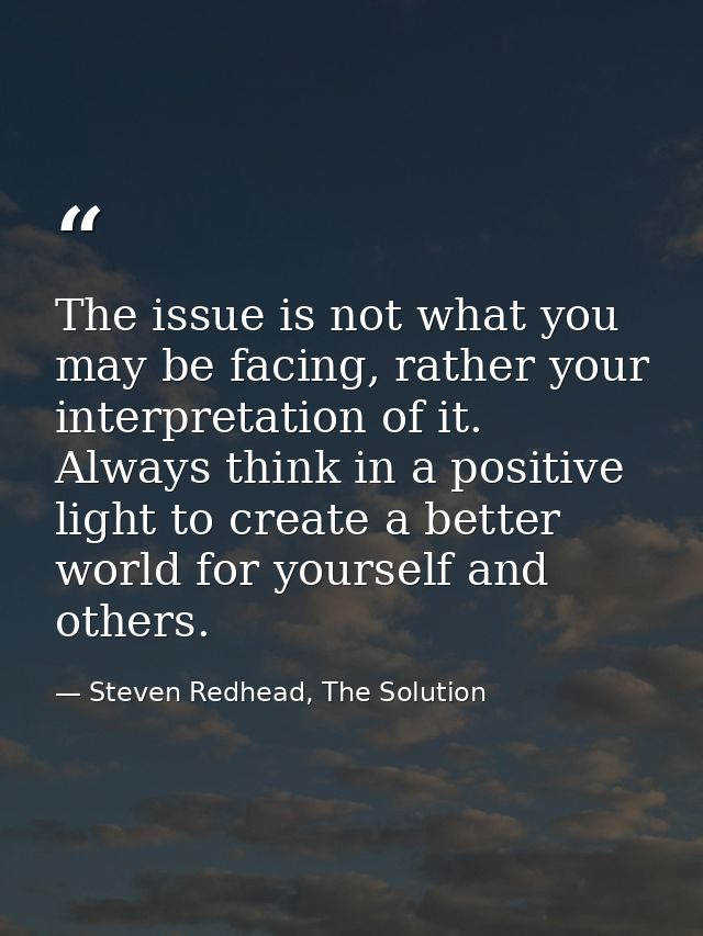 The issue is not what you may be facing, rather your interpretation of it. Always think in a positive light to create a  — Steven Redhead, The Solution