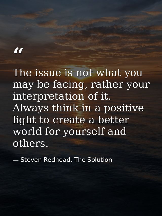 The issue is not what you may be facing, rather your interpretation of it. Always think in a positive light to create a  — Steven Redhead, The Solution