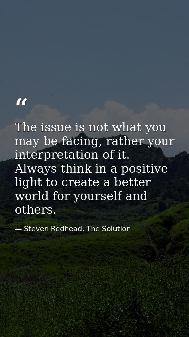 The issue is not what you may be facing, rather your interpretation of it. Always think in a positive light to create a  — Steven Redhead, The Solution