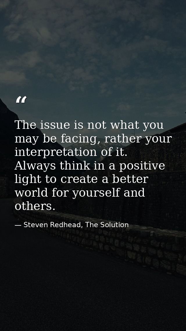 The issue is not what you may be facing, rather your interpretation of it. Always think in a positive light to create a  — Steven Redhead, The Solution
