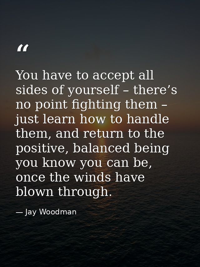 You have to accept all sides of yourself – there’s no point fighting them – just learn how to handle them, and return to — Jay Woodman