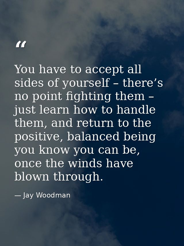 You have to accept all sides of yourself – there’s no point fighting them – just learn how to handle them, and return to — Jay Woodman