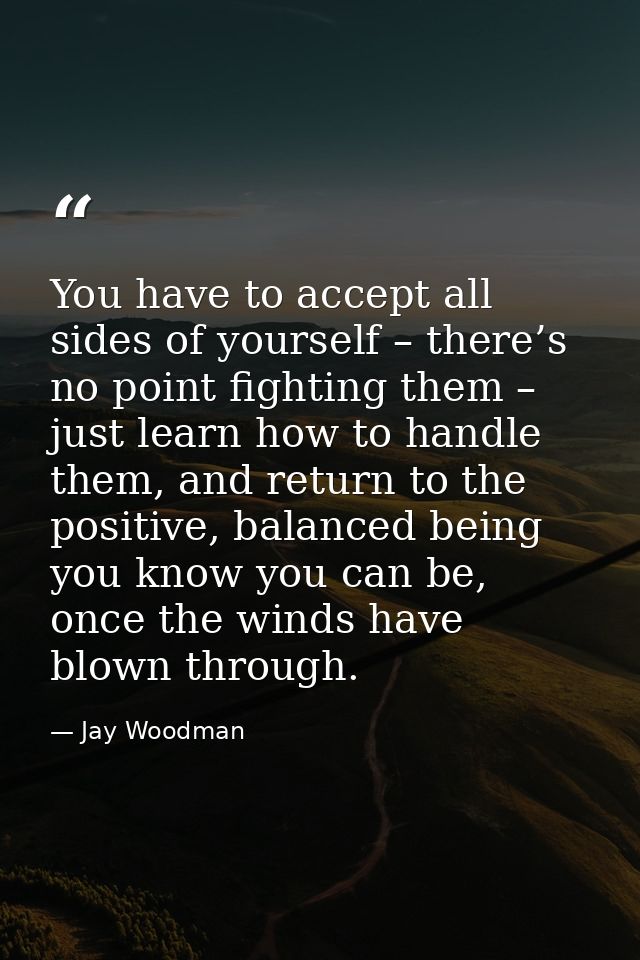 You have to accept all sides of yourself – there’s no point fighting them – just learn how to handle them, and return to — Jay Woodman