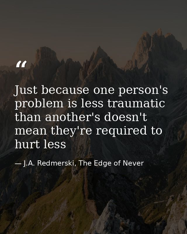 Just because one person's problem is less traumatic than another's doesn't mean they're required to hurt less — J.A. Redmerski, The Edge of Never