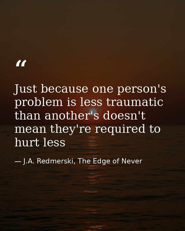 Just because one person's problem is less traumatic than another's doesn't mean they're required to hurt less — J.A. Redmerski, The Edge of Never