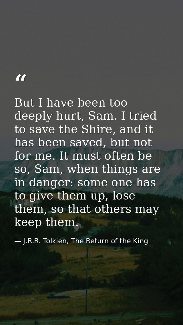 But I have been too deeply hurt, Sam. I tried to save the Shire, and it has been saved, but not for me. It must often be — J.R.R. Tolkien, The Return of the King