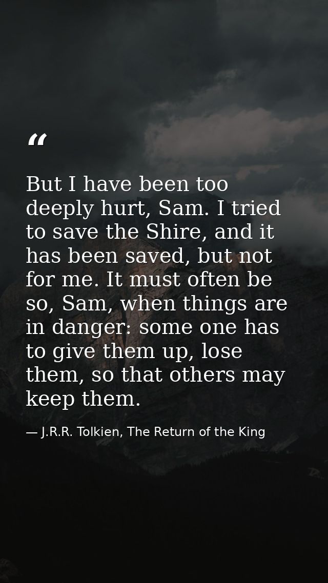 But I have been too deeply hurt, Sam. I tried to save the Shire, and it has been saved, but not for me. It must often be — J.R.R. Tolkien, The Return of the King