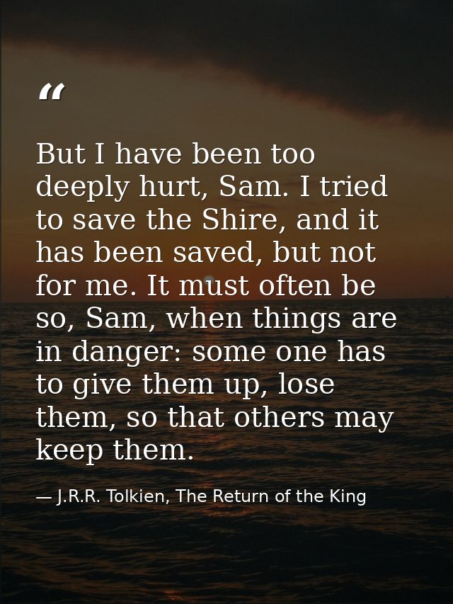 But I have been too deeply hurt, Sam. I tried to save the Shire, and it has been saved, but not for me. It must often be — J.R.R. Tolkien, The Return of the King