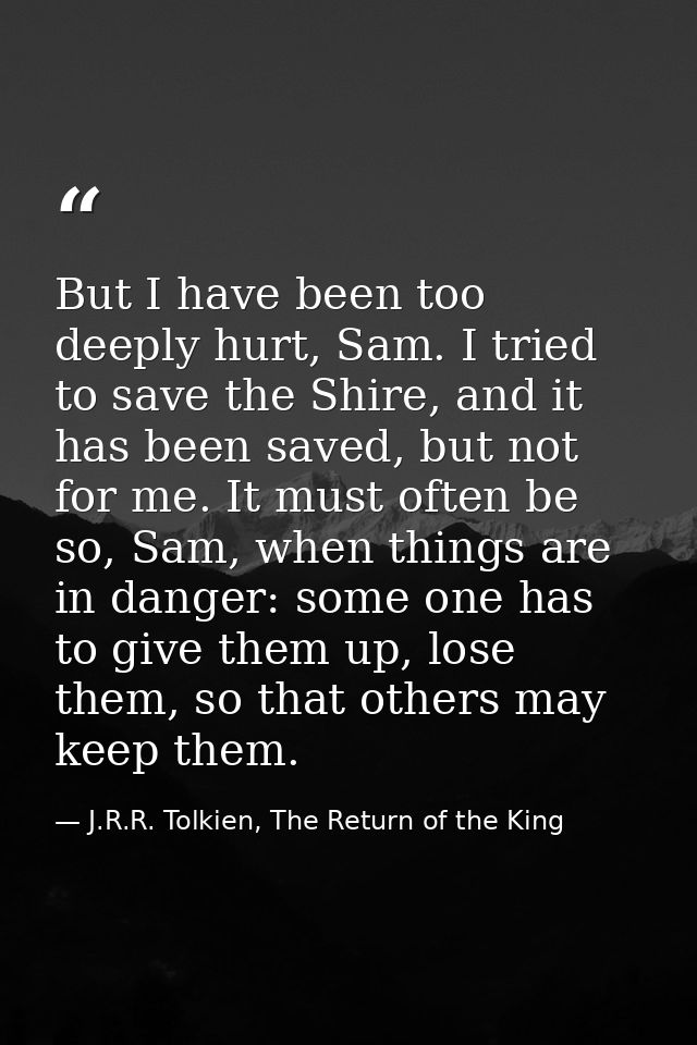 But I have been too deeply hurt, Sam. I tried to save the Shire, and it has been saved, but not for me. It must often be — J.R.R. Tolkien, The Return of the King
